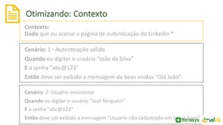 Otimizando: Contexto
18
Contexto:
Dado que eu acesse a página de autenVcação do Linkedin *
Cenário: 1 - Auten+cação válida
Quando eu digitar o usuário “João da Silva”
E a senha “abc@123”
Então deve ser exibido a mensagem de boas vindas “Olá João”.
Cenário: 2- Usuário inexistente
Quando eu digitar o usuário “José Ninguém”
E a senha “abc@123”
Então deve ser exibido a mensagem “Usuário não cadastrado em nossa base”
 