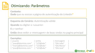 Otimizando: Parâmetros
20
Contexto:
Dado que eu acesse a página de autenticação do Linkedin*
Esquema do Cenário: Autenticação válida
Quando eu digitar o <usuario>
E a <senha>
Então deve exibir a <mensagem> de boas vindas na pagina principal
Exemplos:
| usuario | senha | mensagem |
| “joao@dominio.com” | “123@abc” | “Olá João” |
| “maria@dominio.com” | “123@abc” | “Olá Maria” |
| “jose@dominio.com “ | “123@abc” | “Olá José” |
 