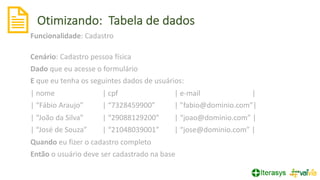 Otimizando: Tabela de dados
22
Funcionalidade: Cadastro
Cenário: Cadastro pessoa física
Dado que eu acesse o formulário
E que eu tenha os seguintes dados de usuários:
| nome | cpf | e-mail |
| “Fábio Araujo” | “7328459900” | ”fabio@dominio.com”|
| “João da Silva” | “29088129200” | “joao@dominio.com” |
| “José de Souza” | “21048039001” | “jose@dominio.com” |
Quando eu fizer o cadastro completo
Então o usuário deve ser cadastrado na base
 