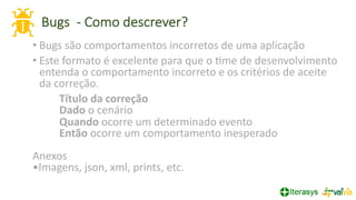 Bugs - Como descrever?
24
• Bugs são comportamentos incorretos de uma aplicação
• Este formato é excelente para que o =me de desenvolvimento
entenda o comportamento incorreto e os critérios de aceite
da correção.
Título da correção
Dado o cenário
Quando ocorre um determinado evento
Então ocorre um comportamento inesperado
Anexos
•Imagens, json, xml, prints, etc.
 