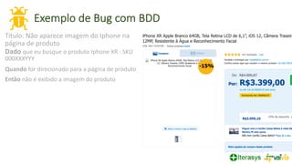 Exemplo de Bug com BDD
25
Título: Não aparece imagem do Iphone na
página de produto
Dado que eu busque o produto Iphone XR : SKU
000XXXYYY
Quando for direcionado para a página de produto
Então não é exibido a imagem do produto
 