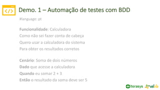 Demo. 1 – Automação de testes com BDD
#language: pt
Funcionalidade: Calculadora
Como não sei fazer conta de cabeça
Quero usar a calculadora do sistema
Para obter os resultados corretos
Cenário: Soma de dois números
Dado que acesse a calculadora
Quando eu somar 2 + 3
Então o resultado da soma deve ser 5
26
 