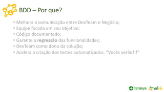 BDD – Por que?
• Melhora a comunicação entre DevTeam e Negócio;
• Equipe focada em seu objetivo;
• Código documentado;
• Garante a regressão das funcionalidades;
• DevTeam como dono da solução;
• Acelera a criação dos testes automatizados. “Vocês verão!!!”
 