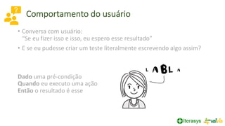 Comportamento do usuário
• Conversa com usuário:
“Se eu fizer isso e isso, eu espero esse resultado”
• E se eu pudesse criar um teste literalmente escrevendo algo assim?
Dado uma pré-condição
Quando eu executo uma ação
Então o resultado é esse
 