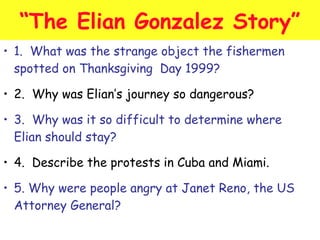 “The Elian Gonzalez Story” 
• 1. What was the strange object the fishermen 
spotted on Thanksgiving Day 1999? 
• 2. Why was Elian’s journey so dangerous? 
• 3. Why was it so difficult to determine where 
Elian should stay? 
• 4. Describe the protests in Cuba and Miami. 
• 5. Why were people angry at Janet Reno, the US 
Attorney General? 
 