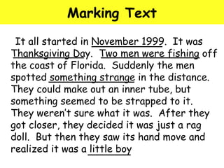 Marking Text 
It all started in November 1999. It was 
Thanksgiving Day. Two men were fishing off 
the coast of Florida. Suddenly the men 
spotted something strange in the distance. 
They could make out an inner tube, but 
something seemed to be strapped to it. 
They weren’t sure what it was. After they 
got closer, they decided it was just a rag 
doll. But then they saw its hand move and 
realized it was a little boy 
 