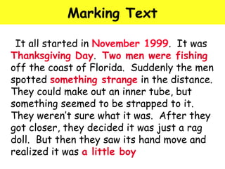 Marking Text 
It all started in November 1999. It was 
Thanksgiving Day. Two men were fishing 
off the coast of Florida. Suddenly the men 
spotted something strange in the distance. 
They could make out an inner tube, but 
something seemed to be strapped to it. 
They weren’t sure what it was. After they 
got closer, they decided it was just a rag 
doll. But then they saw its hand move and 
realized it was a little boy 
 