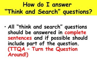 How do I answer 
“Think and Search” questions? 
• All “think and search” questions 
should be answered in complete 
sentences and if possible should 
include part of the question. 
(TTQA – Turn the Question 
Around!) 
 