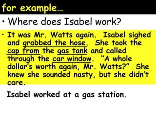 for example… 
•Where does Isabel work? 
• It was Mr. Watts again. Isabel sighed 
and grabbed the hose. She took the 
cap from the gas tank and called 
through the car window. “A whole 
dollar’s worth again, Mr. Watts?” She 
knew she sounded nasty, but she didn’t 
care. 
Isabel worked at a gas station. 
 