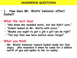 ANSWERING QUESTIONS 
• 1. How does Mr. Watts’ behavior affect 
Isabel? 
• What the text Says 
– “She knew she sounded nasty, but she didn’t care.” 
– “Isabel looked at Mr. Watts with scorn.” 
– “Maybe you ought to get a job a girl can do right” 
– “The boy that was here before never forgot” 
• What you think 
– Mr. Watts’ behavior toward Isabel made her feel 
angry. She resented it when he came for a dollars 
worth of gas and spoke to her so rudely. 
 