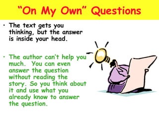 “On My Own” Questions 
• The text gets you 
thinking, but the answer 
is inside your head. 
• The author can’t help you 
much. You can even 
answer the question 
without reading the 
story. So you think about 
it and use what you 
already know to answer 
the question. 
 