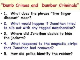 “Dumb Crimes and Dumber Criminals” 
• 1. What does the phrase “five finger 
discount” mean? 
• 2. What would happen if Jonathan tried 
to slip out with any tagged merchandise? 
• 3. Where did Jonathan decide to hide 
the jackets? 
• 4. What happened to the magnetic strips 
that Jonathan had removed? 
• 5. How did police identify the robber? 
 