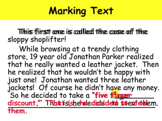 Marking Text 
This first one is called the case of the 
This first one is called the case of the 
sloppy shoplifter! 
While browsing at a trendy clothing 
store, 19 year old Jonathan Parker realized 
that he really wanted a leather jacket. Then 
he realized that he wouldn’t be happy with 
just one! Jonathan wanted three leather 
jackets! Of course he didn’t have any money. 
So he decided to take a “five finger 
finger 
1 
discount.” That That is, is, he he decided decided to to steal steal 
them. 
them. 
 