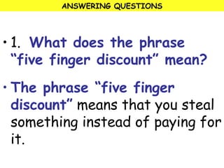 ANSWERING QUESTIONS 
• 1. What does the phrase 
“five finger discount” mean? 
• The phrase “five finger 
discount” means that you steal 
something instead of paying for 
it. 
 