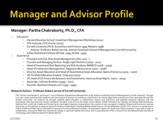 Manager: Partha Chakraborty, Ph.D., CFA
    Education:
         ▪ Harvard Business School: Investment Management Workshop (2010)
         ▪ CFA Institute: CFA Charter (2005)
         ▪ Cornell University (Ph.D. Economics and Finance 1999, Masters 1998)
              ▪ Advisor: Professor Robert Jarrow, Johnson Graduate School of Management, Cornell University
         ▪ Indian Statistical Institute (M.Stat. 1995; B.Stat. 1993)
    Experience
         ▪ President and CIO, Arko Asset Management (Dec 2011 - )
         ▪ Founder and Managing Partner: Angle Light Partners (2009 – 2011)
         ▪ Head of Investment Risk Reporting and Risk Analysis: WAMCO (2008 – 2009)
         ▪ Head of Investment Management: Flagstone Reinsurance (2007 – 2008)
         ▪ Director, Asset Allocation and Head of Quantitative Asset Allocation: Bank of America (2005 – 2007)
         ▪ VP, Portfolio Allocation Analyst: Citigroup (2005)
         ▪ VP, Head of US Financials Research and Investments: Nomura Asset Mgmt. (2001 – 2005)
         ▪ Associate: Lehman Brothers (1999 – 2001)
         ▪ Founder: Bookwormbooks.com (1997 -1999)

Research Advisor: Professor Robert Jarrow of Cornell University
    Prof. Jarrow is the Ronald P. and Susan E. Lynch Professor of Investment Management at the Johnson Graduate School of Management, Cornell University. Through
    a 30 year career spanning both academia and the practice of finance, his numerous contributions to cutting edge theory and practice have resonated through the
    finance community. His research has brought together latest thoughts in mathematics, finance and economics and spawned advanced valuation and risk
    frameworks that have become industry standards. Included in the list are the Heath Jarrow Morton (HJM) framework for valuation of Interest Rate Derivatives,
    Reduced form credit risk models and Forward price martingale measures, among others. He is author of over 135 papers in leading Finance and Economics Journals
    and serves on the editorial or advisory board of numerous publications including Mathematical Finance. He has published 5 books. Prof. Jarrow is currently Senior
    Fellow of IAFE and FDIC and on the boards of several firms and professional societies. He graduated magna cum laude from Duke University in 1974 with a major in
    mathematics, received an MBA from Dartmouth College in 1976 with highest distinction, and in 1979 obtained a PhD in finance from the Massachusetts Institute of
    Technology under Nobel laureate Prof. Robert Merton.

1/2/2012                                                                                                                                                                19
 