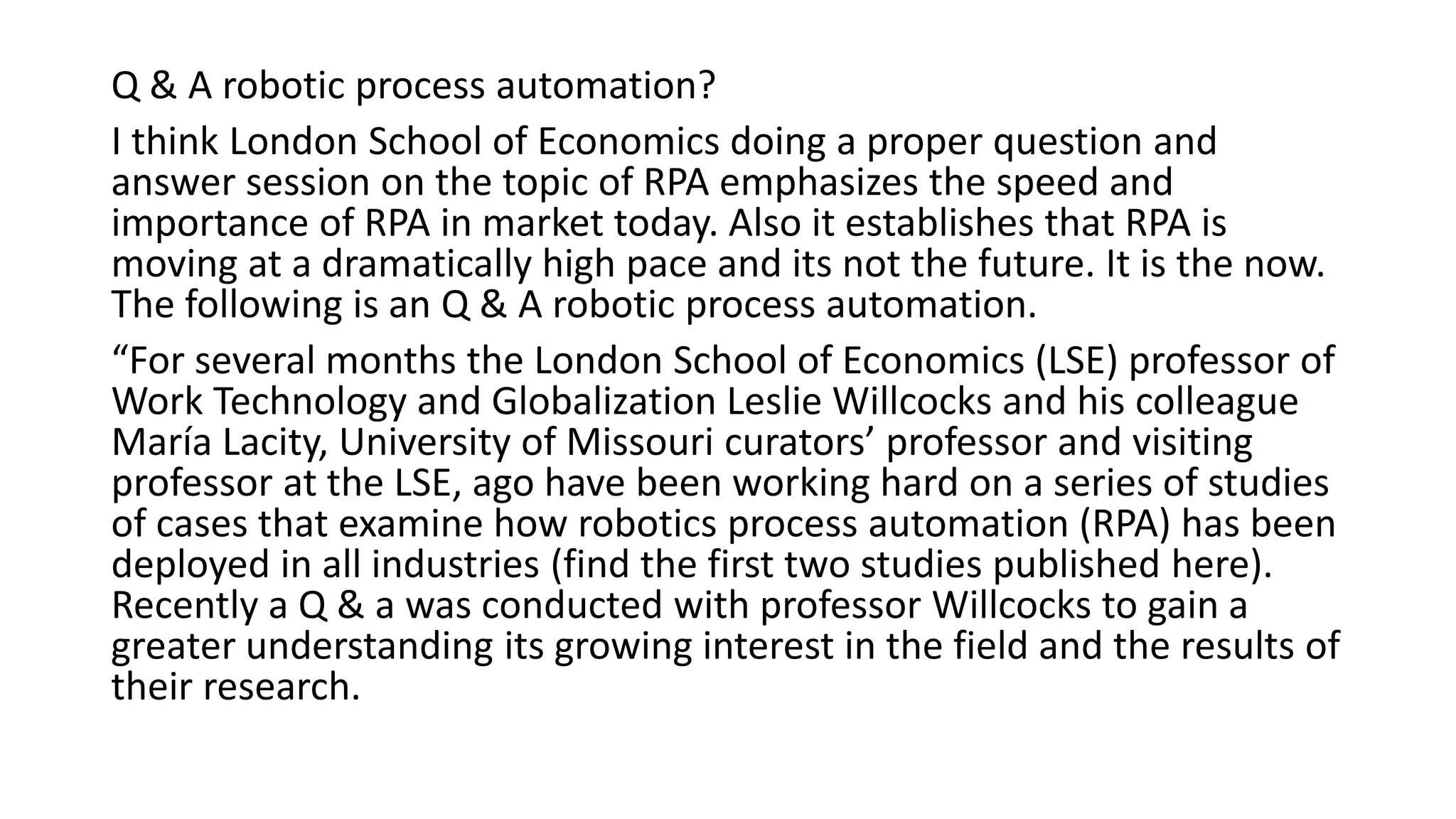 Q & A robotic process automation?
I think London School of Economics doing a proper question and
answer session on the topic of RPA emphasizes the speed and
importance of RPA in market today. Also it establishes that RPA is
moving at a dramatically high pace and its not the future. It is the now.
The following is an Q & A robotic process automation.
“For several months the London School of Economics (LSE) professor of
Work Technology and Globalization Leslie Willcocks and his colleague
María Lacity, University of Missouri curators’ professor and visiting
professor at the LSE, ago have been working hard on a series of studies
of cases that examine how robotics process automation (RPA) has been
deployed in all industries (find the first two studies published here).
Recently a Q & a was conducted with professor Willcocks to gain a
greater understanding its growing interest in the field and the results of
their research.
 