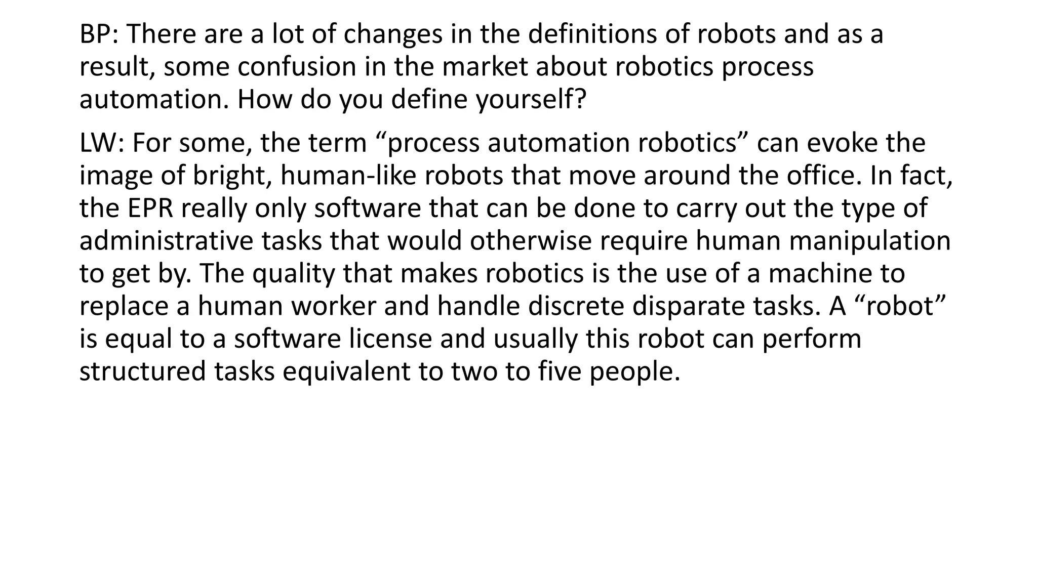 BP: There are a lot of changes in the definitions of robots and as a
result, some confusion in the market about robotics process
automation. How do you define yourself?
LW: For some, the term “process automation robotics” can evoke the
image of bright, human-like robots that move around the office. In fact,
the EPR really only software that can be done to carry out the type of
administrative tasks that would otherwise require human manipulation
to get by. The quality that makes robotics is the use of a machine to
replace a human worker and handle discrete disparate tasks. A “robot”
is equal to a software license and usually this robot can perform
structured tasks equivalent to two to five people.
 