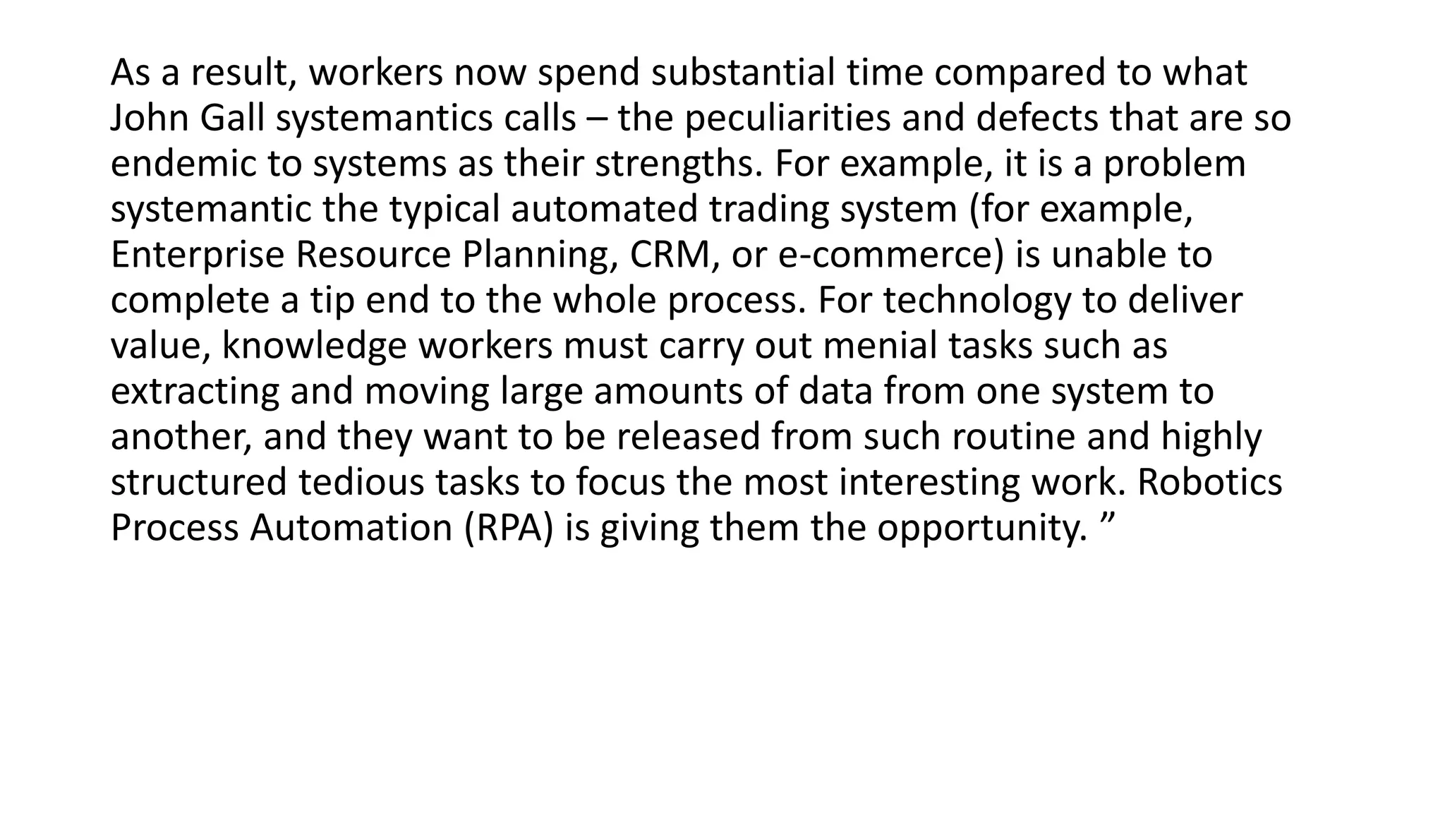 As a result, workers now spend substantial time compared to what
John Gall systemantics calls – the peculiarities and defects that are so
endemic to systems as their strengths. For example, it is a problem
systemantic the typical automated trading system (for example,
Enterprise Resource Planning, CRM, or e-commerce) is unable to
complete a tip end to the whole process. For technology to deliver
value, knowledge workers must carry out menial tasks such as
extracting and moving large amounts of data from one system to
another, and they want to be released from such routine and highly
structured tedious tasks to focus the most interesting work. Robotics
Process Automation (RPA) is giving them the opportunity. ”
 