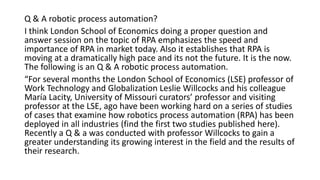 Q & A robotic process automation?
I think London School of Economics doing a proper question and
answer session on the topic of RPA emphasizes the speed and
importance of RPA in market today. Also it establishes that RPA is
moving at a dramatically high pace and its not the future. It is the now.
The following is an Q & A robotic process automation.
“For several months the London School of Economics (LSE) professor of
Work Technology and Globalization Leslie Willcocks and his colleague
María Lacity, University of Missouri curators’ professor and visiting
professor at the LSE, ago have been working hard on a series of studies
of cases that examine how robotics process automation (RPA) has been
deployed in all industries (find the first two studies published here).
Recently a Q & a was conducted with professor Willcocks to gain a
greater understanding its growing interest in the field and the results of
their research.
 