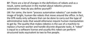 BP: There are a lot of changes in the definitions of robots and as a
result, some confusion in the market about robotics process
automation. How do you define yourself?
LW: For some, the term “process automation robotics” can evoke the
image of bright, human-like robots that move around the office. In fact,
the EPR really only software that can be done to carry out the type of
administrative tasks that would otherwise require human manipulation
to get by. The quality that makes robotics is the use of a machine to
replace a human worker and handle discrete disparate tasks. A “robot”
is equal to a software license and usually this robot can perform
structured tasks equivalent to two to five people.
 