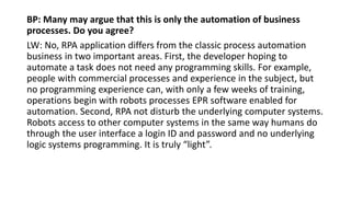 BP: Many may argue that this is only the automation of business
processes. Do you agree?
LW: No, RPA application differs from the classic process automation
business in two important areas. First, the developer hoping to
automate a task does not need any programming skills. For example,
people with commercial processes and experience in the subject, but
no programming experience can, with only a few weeks of training,
operations begin with robots processes EPR software enabled for
automation. Second, RPA not disturb the underlying computer systems.
Robots access to other computer systems in the same way humans do
through the user interface a login ID and password and no underlying
logic systems programming. It is truly “light”.
 