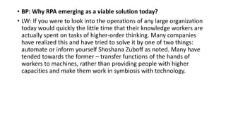 • BP: Why RPA emerging as a viable solution today?
• LW: If you were to look into the operations of any large organization
today would quickly the little time that their knowledge workers are
actually spent on tasks of higher-order thinking. Many companies
have realized this and have tried to solve it by one of two things:
automate or inform yourself Shoshana Zuboff as noted. Many have
tended towards the former – transfer functions of the hands of
workers to machines, rather than providing people with higher
capacities and make them work in symbiosis with technology.
 
