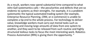 As a result, workers now spend substantial time compared to what
John Gall systemantics calls – the peculiarities and defects that are so
endemic to systems as their strengths. For example, it is a problem
systemantic the typical automated trading system (for example,
Enterprise Resource Planning, CRM, or e-commerce) is unable to
complete a tip end to the whole process. For technology to deliver
value, knowledge workers must carry out menial tasks such as
extracting and moving large amounts of data from one system to
another, and they want to be released from such routine and highly
structured tedious tasks to focus the most interesting work. Robotics
Process Automation (RPA) is giving them the opportunity. ”
 