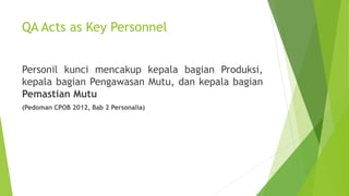 QA Acts as Key Personnel
Personil kunci mencakup kepala bagian Produksi,
kepala bagian Pengawasan Mutu, dan kepala bagian
Pemastian Mutu
(Pedoman CPOB 2012, Bab 2 Personalia)