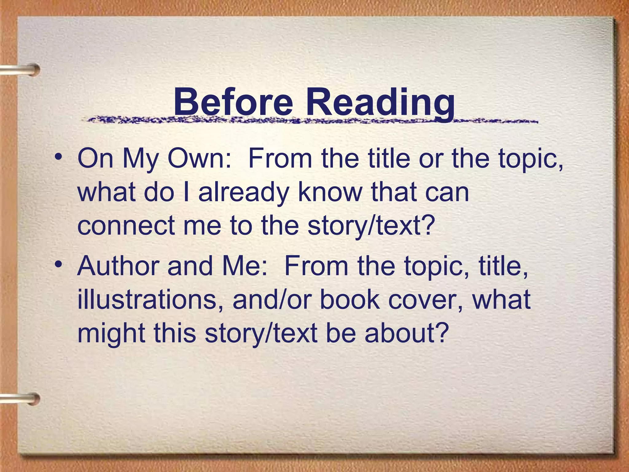 Before Reading
• On My Own: From the title or the topic,
what do I already know that can
connect me to the story/text?
• Author and Me: From the topic, title,
illustrations, and/or book cover, what
might this story/text be about?
 