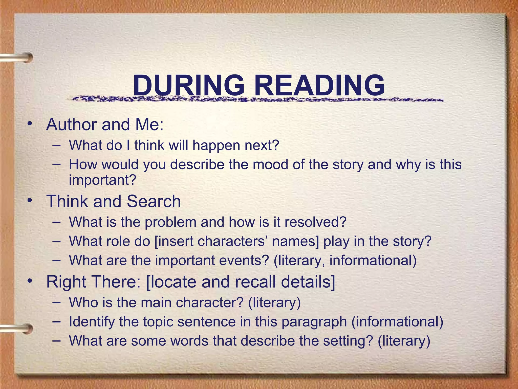 DURING READING
• Author and Me:
– What do I think will happen next?
– How would you describe the mood of the story and why is this
important?
• Think and Search
– What is the problem and how is it resolved?
– What role do [insert characters’ names] play in the story?
– What are the important events? (literary, informational)
• Right There: [locate and recall details]
– Who is the main character? (literary)
– Identify the topic sentence in this paragraph (informational)
– What are some words that describe the setting? (literary)
 