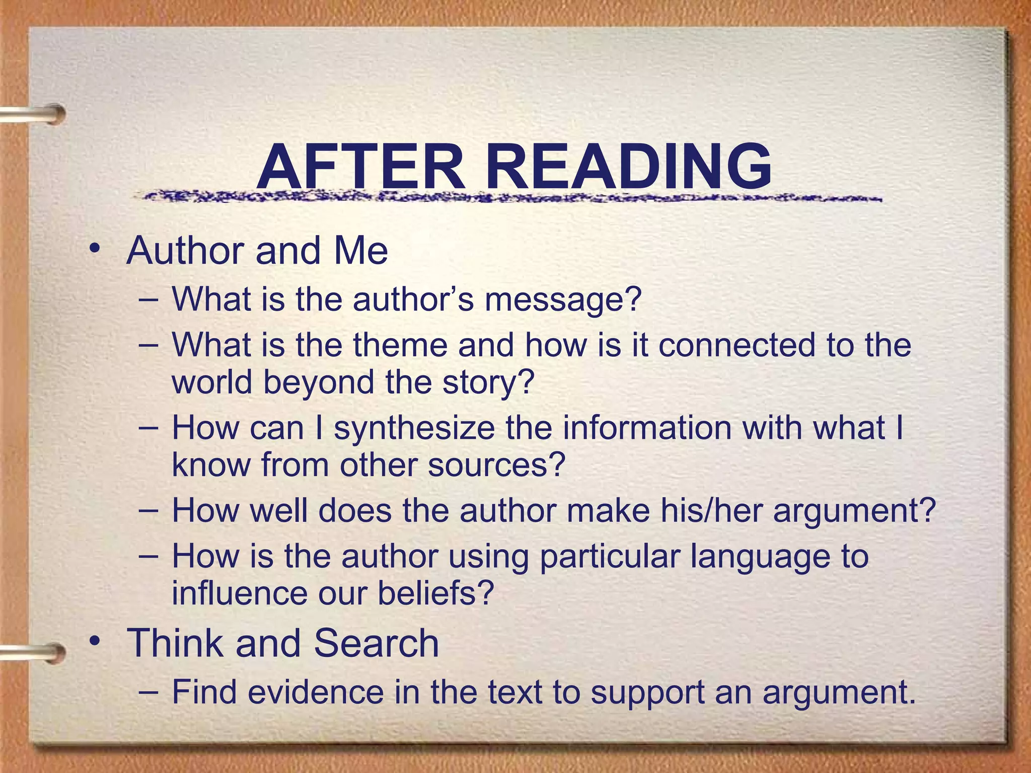 AFTER READING
• Author and Me
– What is the author’s message?
– What is the theme and how is it connected to the
world beyond the story?
– How can I synthesize the information with what I
know from other sources?
– How well does the author make his/her argument?
– How is the author using particular language to
influence our beliefs?
• Think and Search
– Find evidence in the text to support an argument.
 