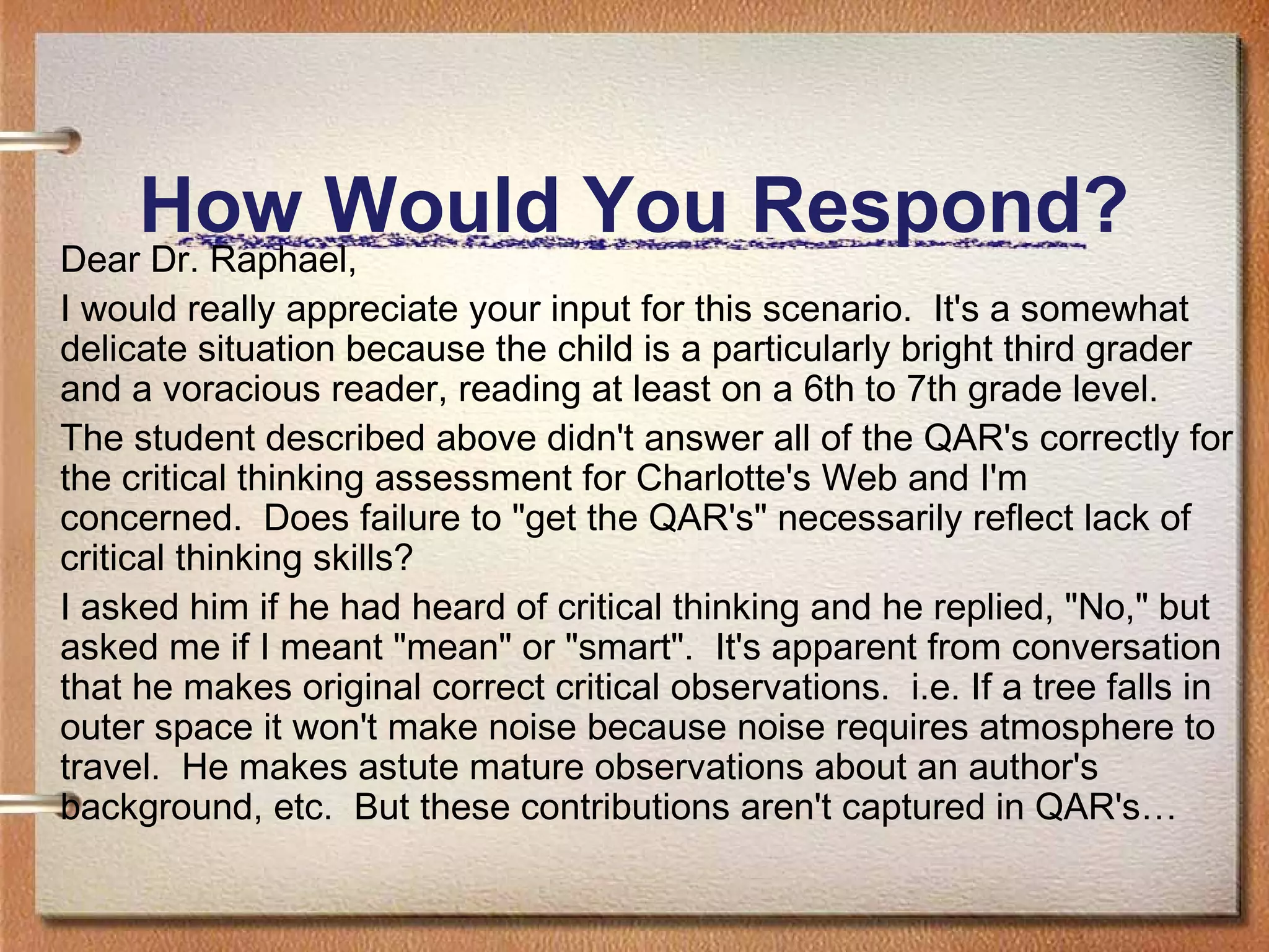Dear Dr. Raphael,
I would really appreciate your input for this scenario. It's a somewhat
delicate situation because the child is a particularly bright third grader
and a voracious reader, reading at least on a 6th to 7th grade level.
The student described above didn't answer all of the QAR's correctly for
the critical thinking assessment for Charlotte's Web and I'm
concerned.  Does failure to "get the QAR's" necessarily reflect lack of
critical thinking skills?  
I asked him if he had heard of critical thinking and he replied, "No," but
asked me if I meant "mean" or "smart". It's apparent from conversation
that he makes original correct critical observations. i.e. If a tree falls in
outer space it won't make noise because noise requires atmosphere to
travel. He makes astute mature observations about an author's
background, etc. But these contributions aren't captured in QAR's…
How Would You Respond?
 