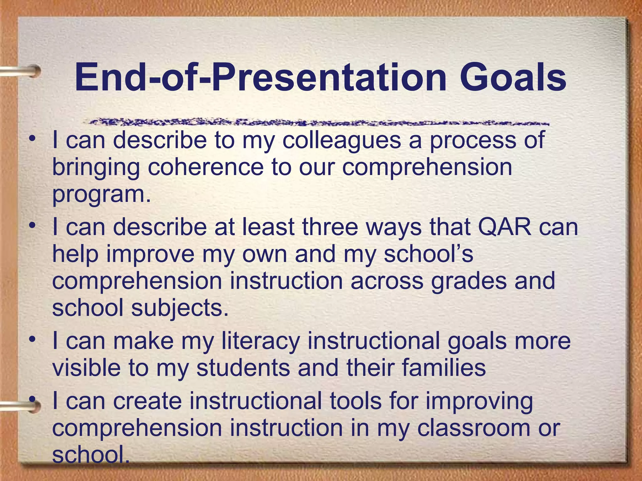 End-of-Presentation Goals
• I can describe to my colleagues a process of
bringing coherence to our comprehension
program.
• I can describe at least three ways that QAR can
help improve my own and my school’s
comprehension instruction across grades and
school subjects.
• I can make my literacy instructional goals more
visible to my students and their families
• I can create instructional tools for improving
comprehension instruction in my classroom or
school.
 