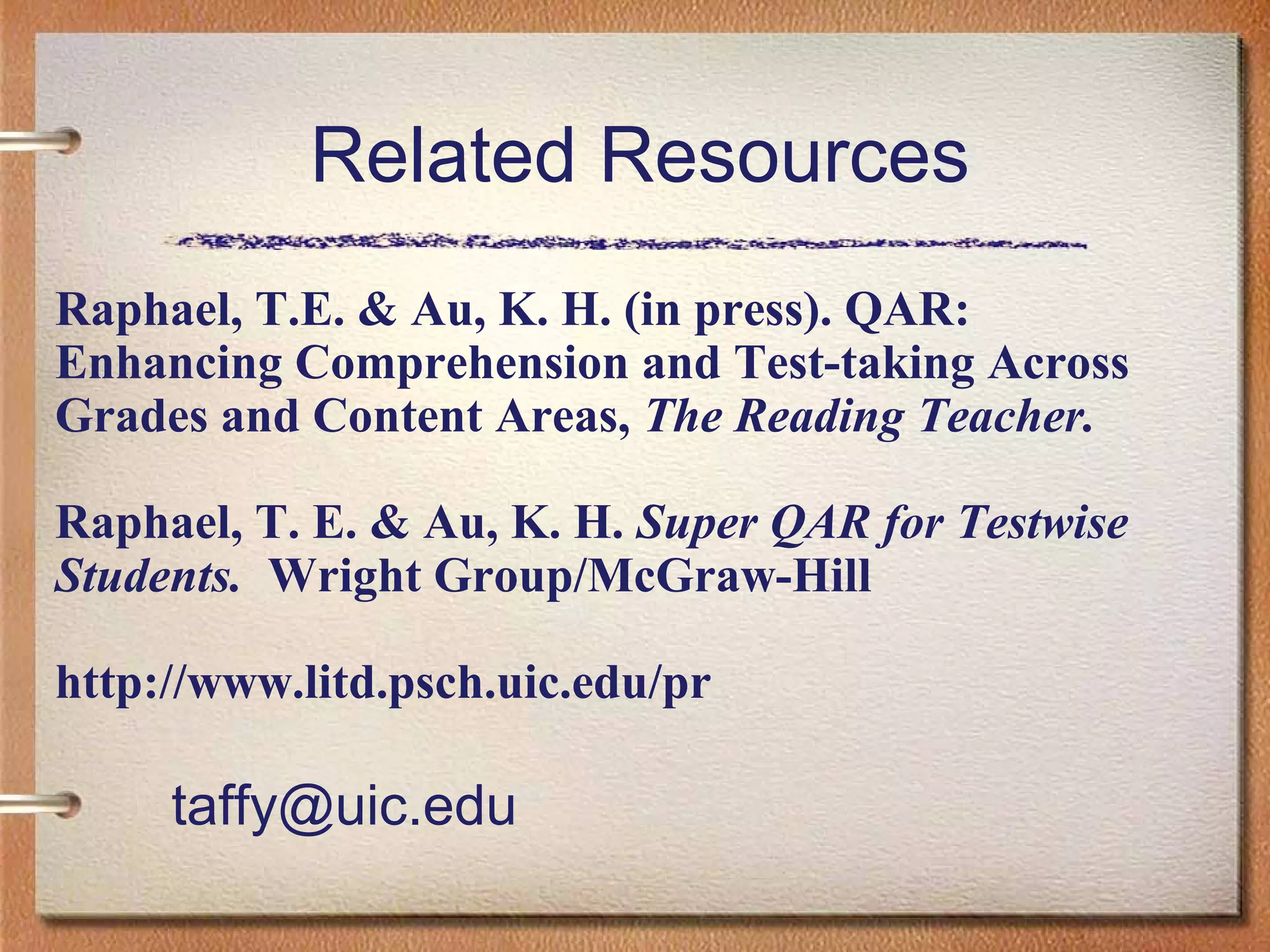 Related Resources
Raphael, T.E. & Au, K. H. (in press). QAR:
Enhancing Comprehension and Test-taking Across
Grades and Content Areas, The Reading Teacher.
Raphael, T. E. & Au, K. H. Super QAR for Testwise
Students. Wright Group/McGraw-Hill
http://www.litd.psch.uic.edu/pr
taffy@uic.edu
 