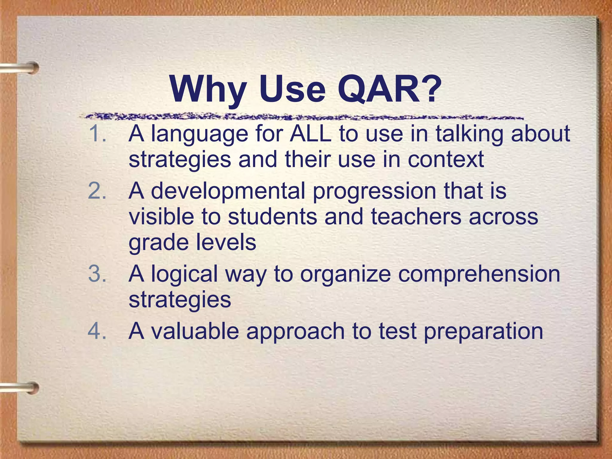 Why Use QAR?
1. A language for ALL to use in talking about
strategies and their use in context
2. A developmental progression that is
visible to students and teachers across
grade levels
3. A logical way to organize comprehension
strategies
4. A valuable approach to test preparation
 
