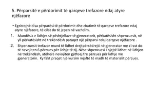5. Përparsitë e përdorimit të qarqeve trefazore ndaj atyre
njëfazore
• Egzistojnë disa përparësi të përdorimit dhe zbatimit të qarqeve trefazore ndaj
atyre njëfazore, të cilat do të jepen në vazhdim.
1. Mundësia e lidhjes së pështjellave të gjeneratorit, përkatësisht shpenzuesit, në
yll përkatësisht në trekëndësh paraqet një përparsi ndaj qarqeve njëfazore .
2. Shpenzuesit trefazor mund të lidhet drejtpërsëdrejti në gjenerator me c’rast do
të nevojiten 6 përcues për lidhje të tij. Nëse shpenzuesi I njejtë lidhet në lidhjen
në trekëndësh, atëherë nevojiten gjithsej tre përcues për lidhje me
gjeneratorin. Ky fakt praqet një kursim mjaftë të madh të materialit përcues.
 