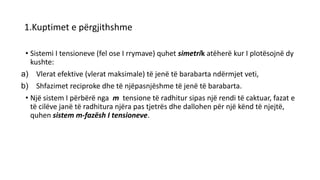 1.Kuptimet e përgjithshme
• Sistemi I tensioneve (fel ose I rrymave) quhet simetrik atëherë kur I plotësojnë dy
kushte:
a) Vlerat efektive (vlerat maksimale) të jenë të barabarta ndërmjet veti,
b) Shfazimet reciproke dhe të njëpasnjëshme të jenë të barabarta.
• Një sistem I përbërë nga m tensione të radhitur sipas një rendi të caktuar, fazat e
të cilëve janë të radhitura njëra pas tjetrës dhe dallohen për një kënd të njejtë,
quhen sistem m-fazësh I tensioneve.
 