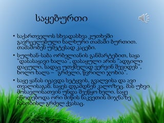 საყებურთი
• საქართველოს სხვადასხვა კუთხეში
გავრცელებული ხალხური თამაში ბურთით.
თამაშობენ უმეტესად კაცები.
• სულხან-საბა ორბელიანის განმარტებით, საყა
”დასასაყავი ხალაა”, დასაყული არის ”ადგილი
დაცული, სადაც უთქმელად ვერვინ შევიდეს”,
ხოლო ხალა – ”გრძელი, წვრილი ჯოხია”.
• საყე ყანას იცავდა სეტყვის, გვალვისა და ავი
თვალისაგან. საყეს დგამდნენ კალოზეც. მას უხვი
მოსავლისათვის უნდა შეეწყო ხელი. საყე
ეწოდებოდა ორი მიწის ნაკვეთის მიჯნაზე
ჩასობისლ გრძელ ქვასაც.
 