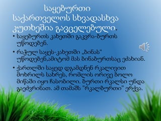საყებურთი
საქართველოს სხვადასხვა
კუთხეშია გავცელებული.
• საყებურთს კახეთში გაკვრა-ბურთს
უწოდებენ.
• რაჭულ საყეს-კახეთში „ბინას“
უწოდებენ,ამიტომ მას ბინაბურთსაც ეძახიან.
• ქართლში საყედ დგამდნენ რკალივით
მოხრილს სახრეს, რომლის ორივე ბოლო
მიწაში იყო ჩასობილი. ბურთი რკალსი უნდა
გაეძვრინათ. ამ თამაშს ”რკალბურთი” ერქვა.
 