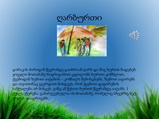 ღარბურთი
გორაკის ძირიდან წვერამდე გათხრიან ღარს და შიგ ბურთს ჩადებენ.
ყოველი მოთამაშე რიგრიგობით ცდილობს ბურთი კომბლით,
ქვემოდან ზემოთ აიტანოს – კომბალს შემოსცხებს, ზემოთ ააგორებს
და თვითონაც გვერდით მისდევს, რომ ქვემოთ დაგორების
საშუალება არ მისცეს. ვინც ამ წესით ბურთს წვერამდე აიტანს, 1
ქულა ეწერება. გამარჯვებულია ის მოთამაშე, რომელიც სხვებზე მეტ
ქულას დააგროვებს.
 