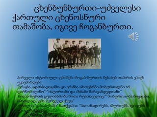 ცხენბუნბურთი-უძველესი
ქართული ცხენოსნური
თამაშობა, იგივე ჩოგანბურთი.
პირველი ისტორიული ცნობები ჩოგან-ბურთის შესახებ თამარის ეპოქს
უკავშირდება.
”ერაყსა, ადარბადაგანსა და ერანსა ამათებრნი მობურთალნი არ
დარჩომილანო”-“ისტორიანი და აზმანი შარავანდედთანი“
ჩოგან-ბურთს გულისხმობს შოთა რუსთაველიც:“”მობურთალსა მოედანი,
მართლად ცემა, მერჯვედ ქნევა“
არჩილის ”გაბაასებაში” ნათქვამია: ”მათ ანადირებს, აბურთებს, დიდებს
უკიდებს მაყებსა”
 