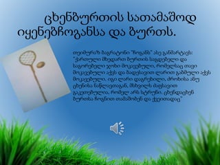 ცხენბურთის სათამაშოდ
იყენებჩოგანსა და ბურთს.
თეიმურაზ ბაგრატონი ”ჩოგანს” ასე განმარტავს:
”ქართული მხედართ ბურთის საგდებელი და
საგორებელი ჯოხი მოკავებული, რომელსაც თავი
მოკავებული აქვს და ბადესავით ლარით გაბმული აქვს
მოკავებული. იგი ლარი დაგრეხილი, ძროხისა ანუ
ცხენისა ნაწლავთაგან, მსხვილს ძაფსავით
გაკეთებულია, რომელ არს სტრუნი. ცხენდაცხენ
ბურთსა ჩოგნით თამაშობენ და ქვეითადაც”
 