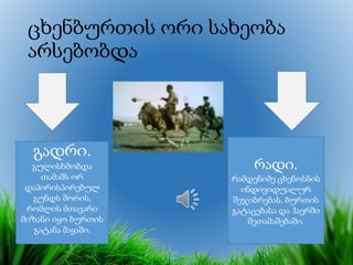 ცხენბურთის ორი სახეობა
არსებობდა
გადრი.
გულისხმობდა
თამაშს ორ
დაპირისპირებულ
გუნდს შორის,
რომლის მთავარი
მიზანი იყო ბურთის
გატანა მაყაში.
რადი.
რამდენიმე ცხენოსნის
ინდივიდუალურ
შეჯიბრებას, ბურთის
გატაცებასა და ჰაერში
შეთამაშებაში.
 