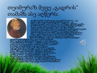 თეიმურაზ მეფე „გადრის“
თამაშს ასე აღწერს:
• დაამზადებენ საბურთლად ვაჟკაცებს ჩოგანითა – და,
ცხენს კაცსა შეადარებენ წილისა მოღებითა – და.
ორად გაჰყოფენ, თვითოს მხარს, თორმეტს იქმონენ კაცებსა,
მობურთალს კაცის თავზედა მას დღეს მისცემენ ფარჩებსა,
ზედ გადაშლიან ფერადსა, იქით და აქეთ მაყებსა,
მათთვის სასმელად შარბათსა თულუხით დასდგმენ სავსებსა,
მობურთლებს ბურთი შეუგდონ შუაზედ მოედანსაო,
იწყონ მოჭირვით ბურთობა, ცდილობდნენ გარდახრასაო,
ზოგი სცემს შიგნით და ზოგი ნაპირს უბრუნდეს მზასაო,
გამოუვარდეს გზას ბურთი, ეცადოს მოტაცნასაო.
მაშინ გამოჩნდეს, ვინც იყოს მაყანდის ბურთის წამღები.
ეცადოს დაბრუნებასა სხვა კაცი ხელის დამღები.
ხელ-უკუღმათა შემოჰკრას მაღალი, თავის სავლები,
რა დაუბრუნოს მას ბურთი, იქმნების გულის საკლები,
ვინცა იცის კარგად ტაცნა, ცხენის ყელს არ აცილოსა,
ასე უნდა გარდეხაროს, თავი აღარ აიღოსა,
ხელ გარდაყოფით შემოკვრა ზნეობაში ჩაიგდოსა.
გამოჩნდეს სადავის ცოდნა ჯრასა და ბურთობაშია,
ვინცა ამრიგად იბურთებს, იქმნების ამხანაგშია,
რომელიც იქით და აქეთ გააძვრენს ბურთს მაყაშია,
ჯობნა ეს არის! – გახევენ ფარჩებსა აღებაშია.
აიღონ თვითო თვითომან, ამხანაგს ვინც აჯობისო,
ცხენს აჭენებენ, იძახდნენ: ”მჯობნი ვარ ამხანაგისო,
ჩვენ შევიქმნებით წითლისა ფარჩით შემხვევი ჩოგნისო!”
ეს კი გათავდეს, სხვა რიგი ვთქვა ბურთის თამაშობისო”.
 