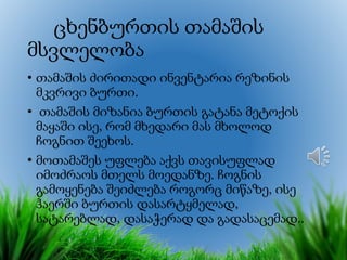 ცხენბურთის თამაშის
მსვლელობა
• თამაშის ძირითადი ინვენტარია რეზინის
მკვრივი ბურთი.
• თამაშის მიზანია ბურთის გატანა მეტოქის
მაყაში ისე, რომ მხედარი მას მხოლოდ
ჩოგნით შეეხოს.
• მოთამაშეს უფლება აქვს თავისუფლად
იმოძრაოს მთელს მოედანზე. ჩოგნის
გამოყენება შეიძლება როგორც მიწაზე, ისე
ჰაერში ბურთის დასარტყმელად,
სატარებლად, დასაჭერად და გადასაცემად..
 