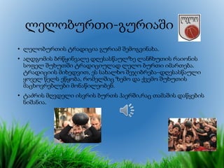 ლელობურთი-გურიაში
• ლელობურთის ტრადიცია გურიამ შემოგვინახა.
• აღდგომის ბრწყინვალე დღესასწაულზე ლანჩხუთის რაიონის
სოფელ შუხუთში ტრადიციულად ლელო ბურთი იმართება.
ტრადიციის მიხედვით, ეს სახალხო შეჯიბრება–დღესასწაული
ყოველ წელს ეწყობა, რომელშიც ზემო და ქვემო შუხუთის
მაცხოვრებლები მონაწილეობენ.
• ტაძრის მღვდელი ისვრის ბურთს ჰაერში,რაც თამაშის დაწყების
ნიშანია.
 