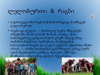 ლელობურთი & რაგბი
• საქართველოში რაგბის წინამორბედად მიიჩნევენ
ლელობურთს.
• რაგბი და ლელო, — მართლაც ბევრი მსგავსება
არსებობს ამ ორ თამაშს შორის, თუმცა, მისი
თანამედროვე განვითარების გზები სხვადასხვა
თამაშის მანერით, ხერხებით, მოქმედების
ხასიათებით რაგბი და ლელო უფროს-უმცროსი ძმები
არიან, — ისინი მათთვისაა გამიზნული, ვისაც სურს
იყოს შეუპოვარი, გამძლე, ძლიერი, სწრაფი,
მოქნილი. ვისთვისაც დაღლა ნეტარებაა.
 