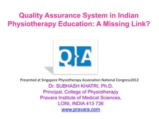 Quality Assurance System in Indian
Physiotherapy Education: A Missing Link?




   Presented at Singapore Physiotherapy Association National Congress2012
                 Dr. SUBHASH KHATRI, Ph.D.
               Principal, College of Physiotherapy
              Pravara Institute of Medical Sciences,
                      LONI, INDIA 413 736
                        www.pravara.com
 