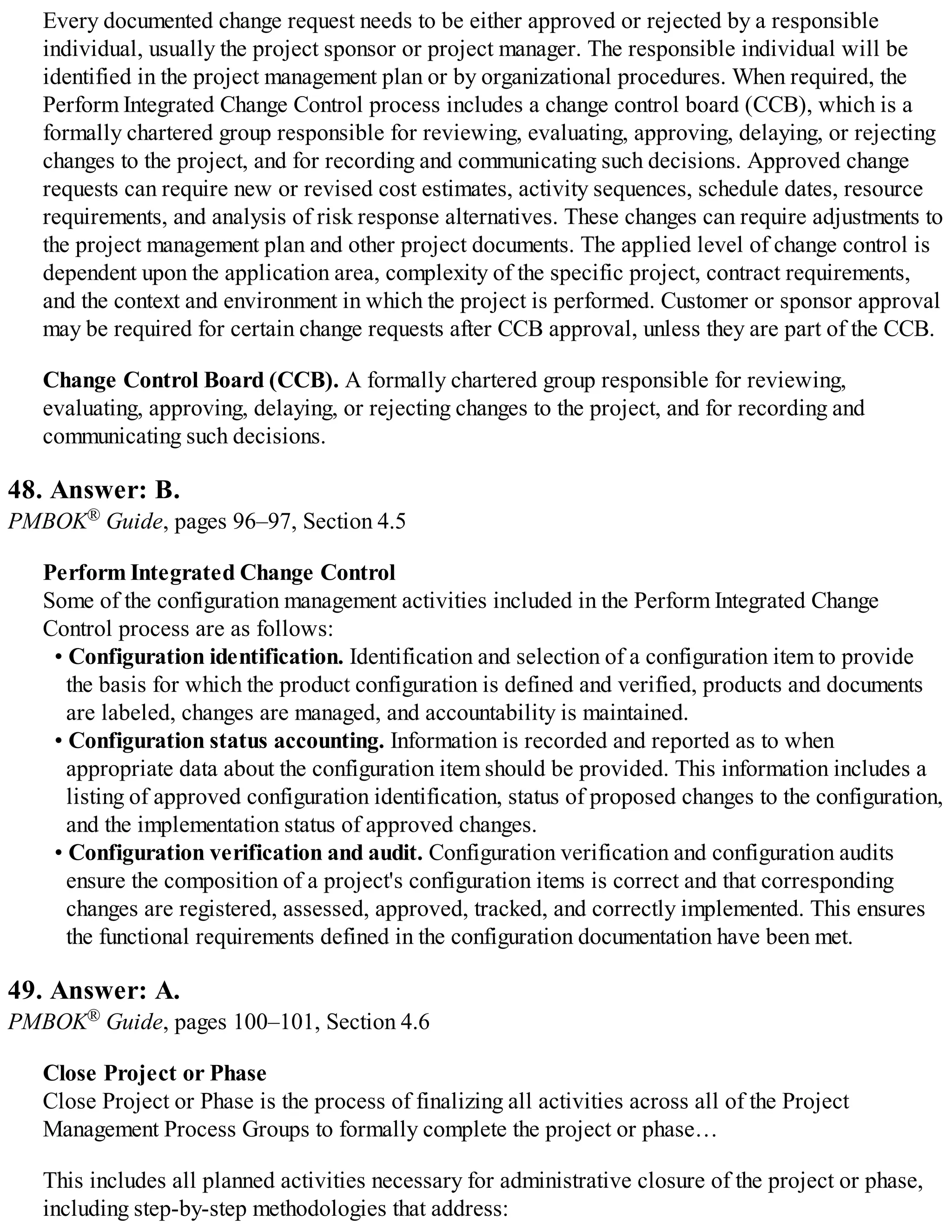 Every documented change request needs to be either approved or rejected by a responsible
individual, usually the project sponsor or project manager. The responsible individual will be
identified in the project management plan or by organizational procedures. When required, the
Perform Integrated Change Control process includes a change control board (CCB), which is a
formally chartered group responsible for reviewing, evaluating, approving, delaying, or rejecting
changes to the project, and for recording and communicating such decisions. Approved change
requests can require new or revised cost estimates, activity sequences, schedule dates, resource
requirements, and analysis of risk response alternatives. These changes can require adjustments to
the project management plan and other project documents. The applied level of change control is
dependent upon the application area, complexity of the specific project, contract requirements,
and the context and environment in which the project is performed. Customer or sponsor approval
may be required for certain change requests after CCB approval, unless they are part of the CCB.
Change Control Board (CCB). A formally chartered group responsible for reviewing,
evaluating, approving, delaying, or rejecting changes to the project, and for recording and
communicating such decisions.
48. Answer: B.
PMBOK® Guide, pages 96–97, Section 4.5
Perform Integrated Change Control
Some of the configuration management activities included in the Perform Integrated Change
Control process are as follows:
• Configuration identification. Identification and selection of a configuration item to provide
the basis for which the product configuration is defined and verified, products and documents
are labeled, changes are managed, and accountability is maintained.
• Configuration status accounting. Information is recorded and reported as to when
appropriate data about the configuration item should be provided. This information includes a
listing of approved configuration identification, status of proposed changes to the configuration,
and the implementation status of approved changes.
• Configuration verification and audit. Configuration verification and configuration audits
ensure the composition of a project's configuration items is correct and that corresponding
changes are registered, assessed, approved, tracked, and correctly implemented. This ensures
the functional requirements defined in the configuration documentation have been met.
49. Answer: A.
PMBOK® Guide, pages 100–101, Section 4.6
Close Project or Phase
Close Project or Phase is the process of finalizing all activities across all of the Project
Management Process Groups to formally complete the project or phase…
This includes all planned activities necessary for administrative closure of the project or phase,
including step-by-step methodologies that address:
 