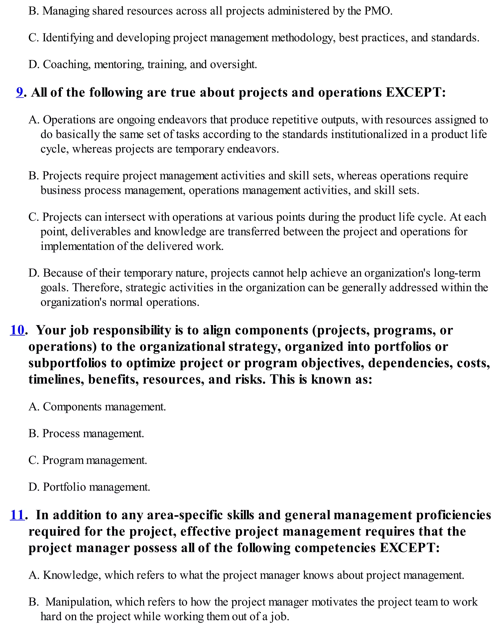 B. Managing shared resources across all projects administered by the PMO.
C. Identifying and developing project management methodology, best practices, and standards.
D. Coaching, mentoring, training, and oversight.
9. All of the following are true about projects and operations EXCEPT:
A. Operations are ongoing endeavors that produce repetitive outputs, with resources assigned to
do basically the same set of tasks according to the standards institutionalized in a product life
cycle, whereas projects are temporary endeavors.
B. Projects require project management activities and skill sets, whereas operations require
business process management, operations management activities, and skill sets.
C. Projects can intersect with operations at various points during the product life cycle. At each
point, deliverables and knowledge are transferred between the project and operations for
implementation of the delivered work.
D. Because of their temporary nature, projects cannot help achieve an organization's long-term
goals. Therefore, strategic activities in the organization can be generally addressed within the
organization's normal operations.
10. Your job responsibility is to align components (projects, programs, or
operations) to the organizational strategy, organized into portfolios or
subportfolios to optimize project or program objectives, dependencies, costs,
timelines, benefits, resources, and risks. This is known as:
A. Components management.
B. Process management.
C. Program management.
D. Portfolio management.
11. In addition to any area-specific skills and general management proficiencies
required for the project, effective project management requires that the
project manager possess all of the following competencies EXCEPT:
A. Knowledge, which refers to what the project manager knows about project management.
B. Manipulation, which refers to how the project manager motivates the project team to work
hard on the project while working them out of a job.
 